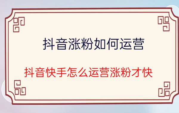 抖音涨粉如何运营 抖音快手怎么运营涨粉才快？